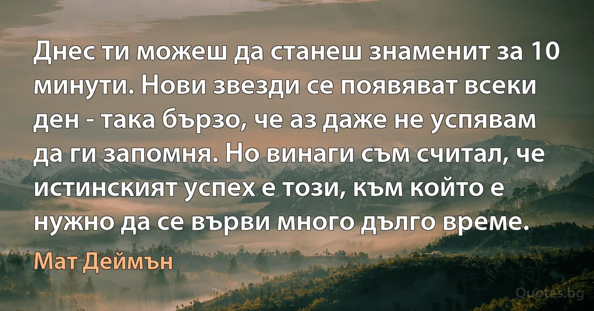 Днес ти можеш да станеш знаменит за 10 минути. Нови звезди се появяват всеки ден - така бързо, че аз даже не успявам да ги запомня. Но винаги съм считал, че истинският успех е този, към който е нужно да се върви много дълго време. (Мат Деймън)