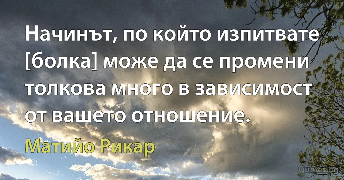 Начинът, по който изпитвате [болка] може да се промени толкова много в зависимост от вашето отношение. (Матийо Рикар)