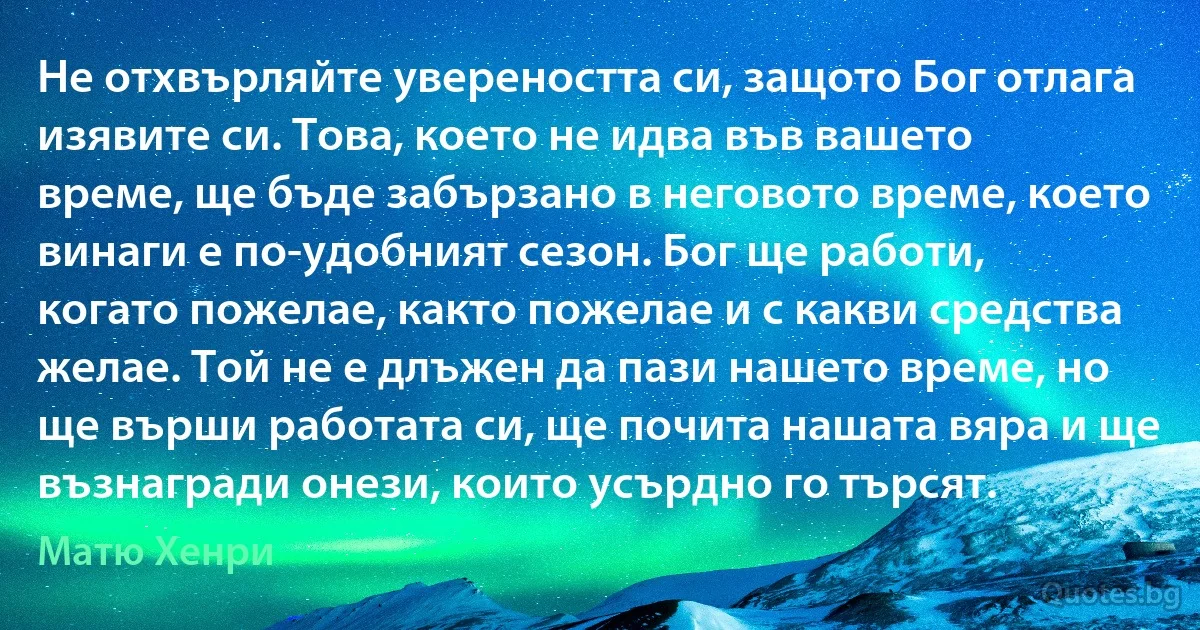 Не отхвърляйте увереността си, защото Бог отлага изявите си. Това, което не идва във вашето време, ще бъде забързано в неговото време, което винаги е по-удобният сезон. Бог ще работи, когато пожелае, както пожелае и с какви средства желае. Той не е длъжен да пази нашето време, но ще върши работата си, ще почита нашата вяра и ще възнагради онези, които усърдно го търсят. (Матю Хенри)