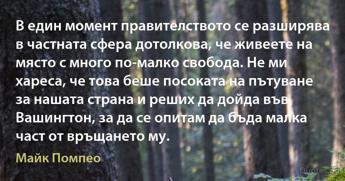 В един момент правителството се разширява в частната сфера дотолкова, че живеете на място с много по-малко свобода. Не ми хареса, че това беше посоката на пътуване за нашата страна и реших да дойда във Вашингтон, за да се опитам да бъда малка част от връщането му. (Майк Помпео)