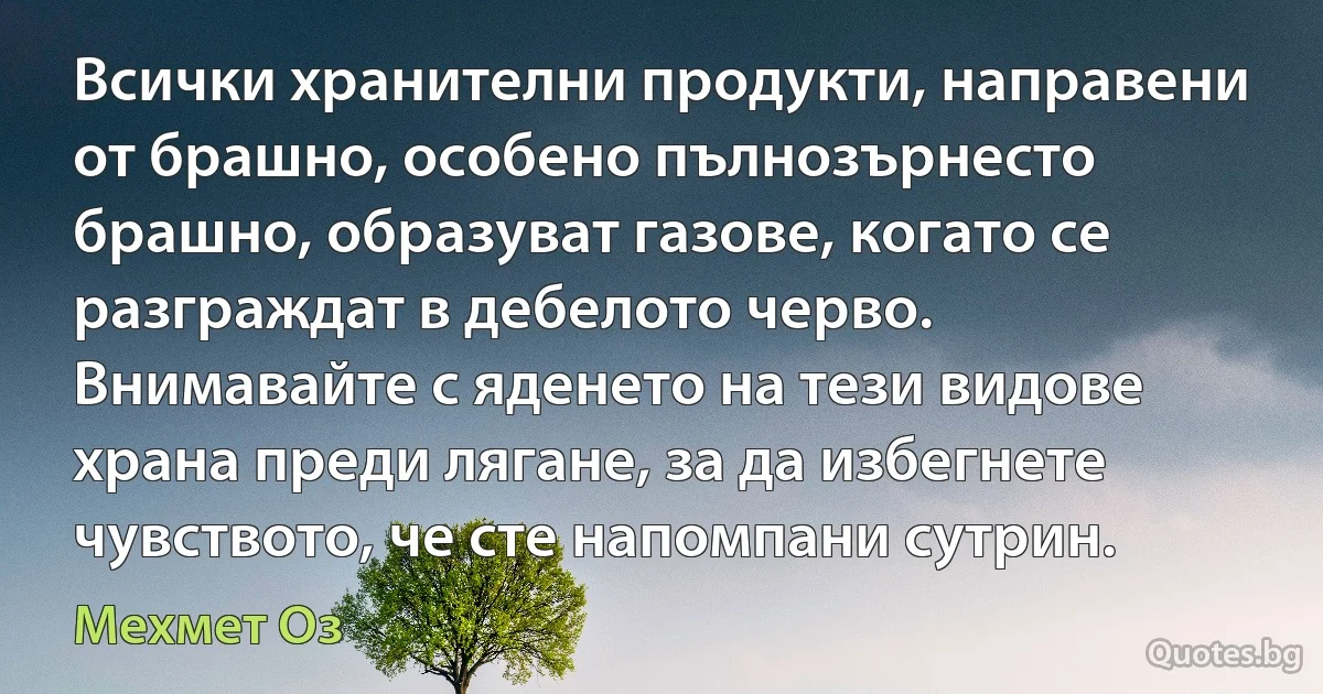 Всички хранителни продукти, направени от брашно, особено пълнозърнесто брашно, образуват газове, когато се разграждат в дебелото черво. Внимавайте с яденето на тези видове храна преди лягане, за да избегнете чувството, че сте напомпани сутрин. (Мехмет Оз)