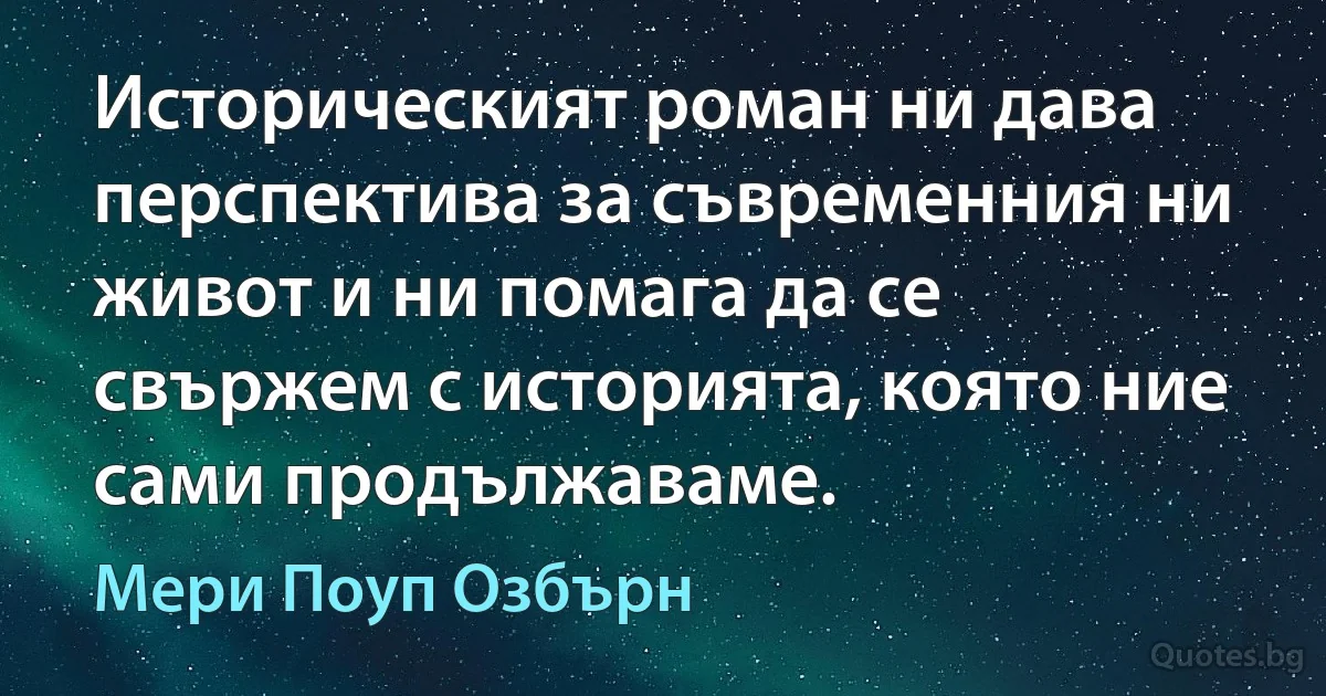 Историческият роман ни дава перспектива за съвременния ни живот и ни помага да се свържем с историята, която ние сами продължаваме. (Мери Поуп Озбърн)