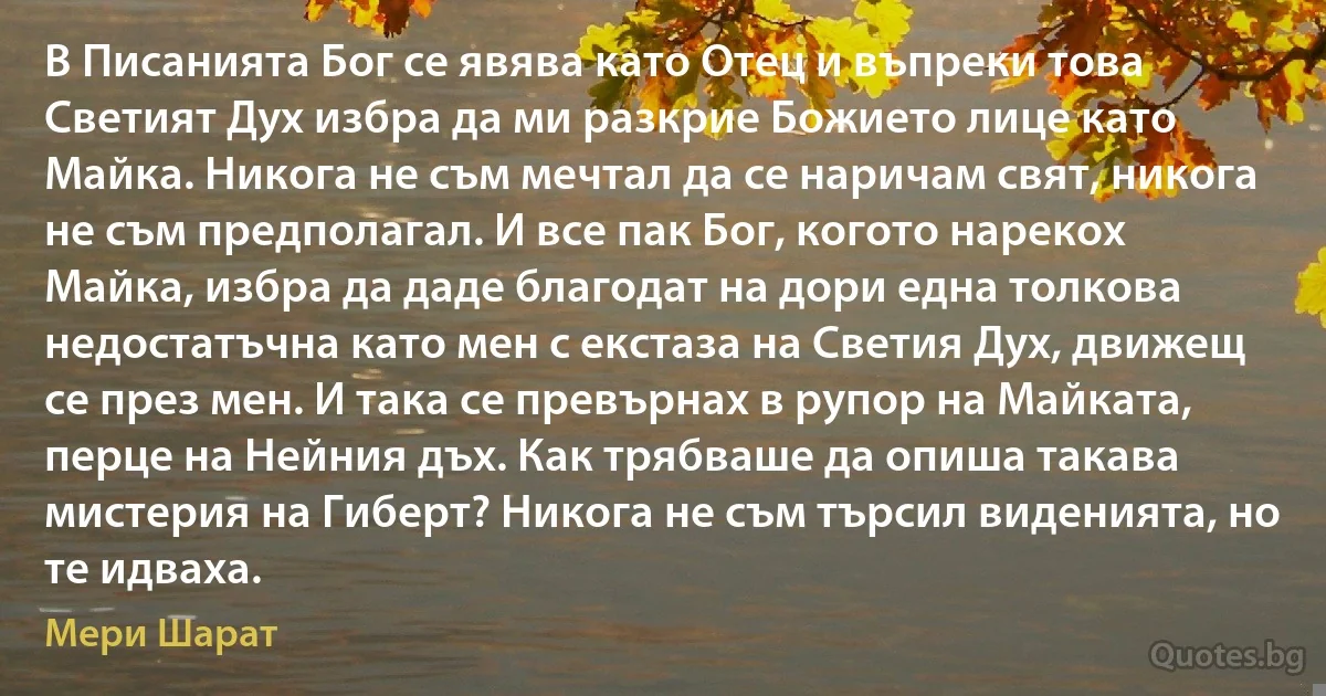 В Писанията Бог се явява като Отец и въпреки това Светият Дух избра да ми разкрие Божието лице като Майка. Никога не съм мечтал да се наричам свят, никога не съм предполагал. И все пак Бог, когото нарекох Майка, избра да даде благодат на дори една толкова недостатъчна като мен с екстаза на Светия Дух, движещ се през мен. И така се превърнах в рупор на Майката, перце на Нейния дъх. Как трябваше да опиша такава мистерия на Гиберт? Никога не съм търсил виденията, но те идваха. (Мери Шарат)