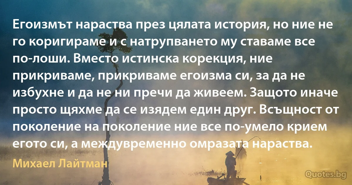 Егоизмът нараства през цялата история, но ние не го коригираме и с натрупването му ставаме все по-лоши. Вместо истинска корекция, ние прикриваме, прикриваме егоизма си, за да не избухне и да не ни пречи да живеем. Защото иначе просто щяхме да се изядем един друг. Всъщност от поколение на поколение ние все по-умело крием егото си, а междувременно омразата нараства. (Михаел Лайтман)