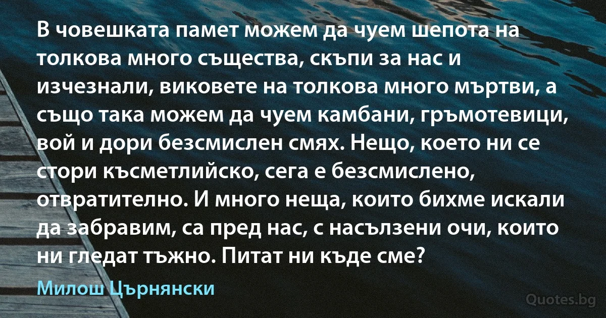 В човешката памет можем да чуем шепота на толкова много същества, скъпи за нас и изчезнали, виковете на толкова много мъртви, а също така можем да чуем камбани, гръмотевици, вой и дори безсмислен смях. Нещо, което ни се стори късметлийско, сега е безсмислено, отвратително. И много неща, които бихме искали да забравим, са пред нас, с насълзени очи, които ни гледат тъжно. Питат ни къде сме? (Милош Църнянски)