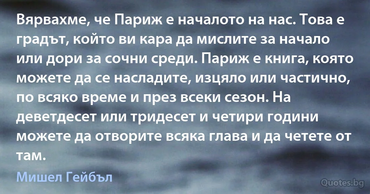 Вярвахме, че Париж е началото на нас. Това е градът, който ви кара да мислите за начало или дори за сочни среди. Париж е книга, която можете да се насладите, изцяло или частично, по всяко време и през всеки сезон. На деветдесет или тридесет и четири години можете да отворите всяка глава и да четете от там. (Мишел Гейбъл)