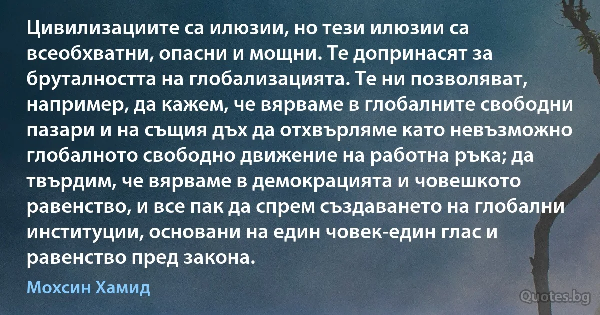 Цивилизациите са илюзии, но тези илюзии са всеобхватни, опасни и мощни. Те допринасят за бруталността на глобализацията. Те ни позволяват, например, да кажем, че вярваме в глобалните свободни пазари и на същия дъх да отхвърляме като невъзможно глобалното свободно движение на работна ръка; да твърдим, че вярваме в демокрацията и човешкото равенство, и все пак да спрем създаването на глобални институции, основани на един човек-един глас и равенство пред закона. (Мохсин Хамид)