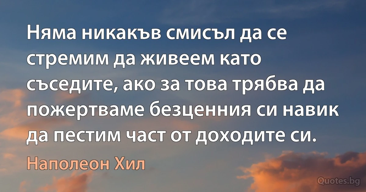 Няма никакъв смисъл да се стремим да живеем като съседите, ако за това трябва да пожертваме безценния си навик да пестим част от доходите си. (Наполеон Хил)