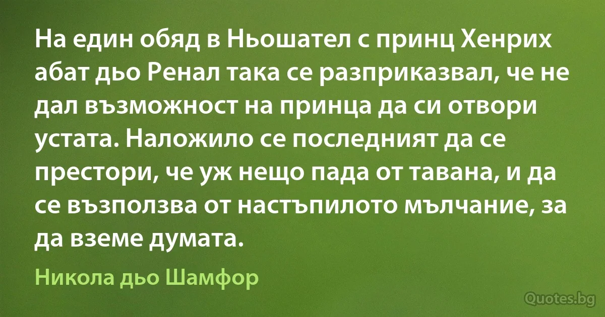 На един обяд в Ньошател с принц Хенрих абат дьо Ренал така се разприказвал, че не дал възможност на принца да си отвори устата. Наложило се последният да се престори, че уж нещо пада от тавана, и да се възползва от настъпилото мълчание, за да вземе думата. (Никола дьо Шамфор)