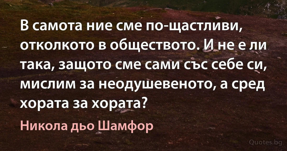 В самота ние сме по-щастливи, отколкото в обществото. И не е ли така, защото сме сами със себе си, мислим за неодушевеното, а сред хората за хората? (Никола дьо Шамфор)