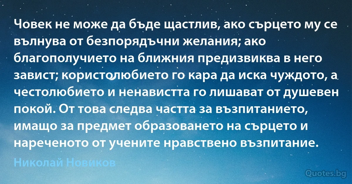 Човек не може да бъде щастлив, ако сърцето му се вълнува от безпорядъчни желания; ако благополучието на ближния предизвиква в него завист; користолюбието го кара да иска чуждото, а честолюбието и ненавистта го лишават от душевен покой. От това следва частта за възпитанието, имащо за предмет образоването на сърцето и нареченото от учените нравствено възпитание. (Николай Новиков)