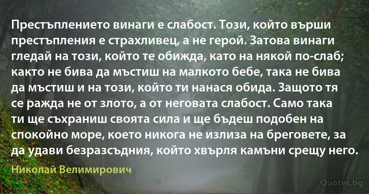 Престъплението винаги е слабост. Този, който върши престъпления е страхливец, а не герой. Затова винаги гледай на този, който те обижда, като на някой по-слаб; както не бива да мъстиш на малкото бебе, така не бива да мъстиш и на този, който ти нанася обида. Защото тя се ражда не от злото, а от неговата слабост. Само така ти ще съхраниш своята сила и ще бъдеш подобен на спокойно море, което никога не излиза на бреговете, за да удави безразсъдния, който хвърля камъни срещу него. (Николай Велимирович)