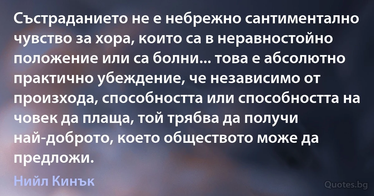 Състраданието не е небрежно сантиментално чувство за хора, които са в неравностойно положение или са болни... това е абсолютно практично убеждение, че независимо от произхода, способността или способността на човек да плаща, той трябва да получи най-доброто, което обществото може да предложи. (Нийл Кинък)