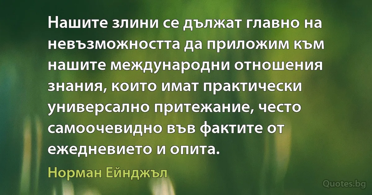 Нашите злини се дължат главно на невъзможността да приложим към нашите международни отношения знания, които имат практически универсално притежание, често самоочевидно във фактите от ежедневието и опита. (Норман Ейнджъл)