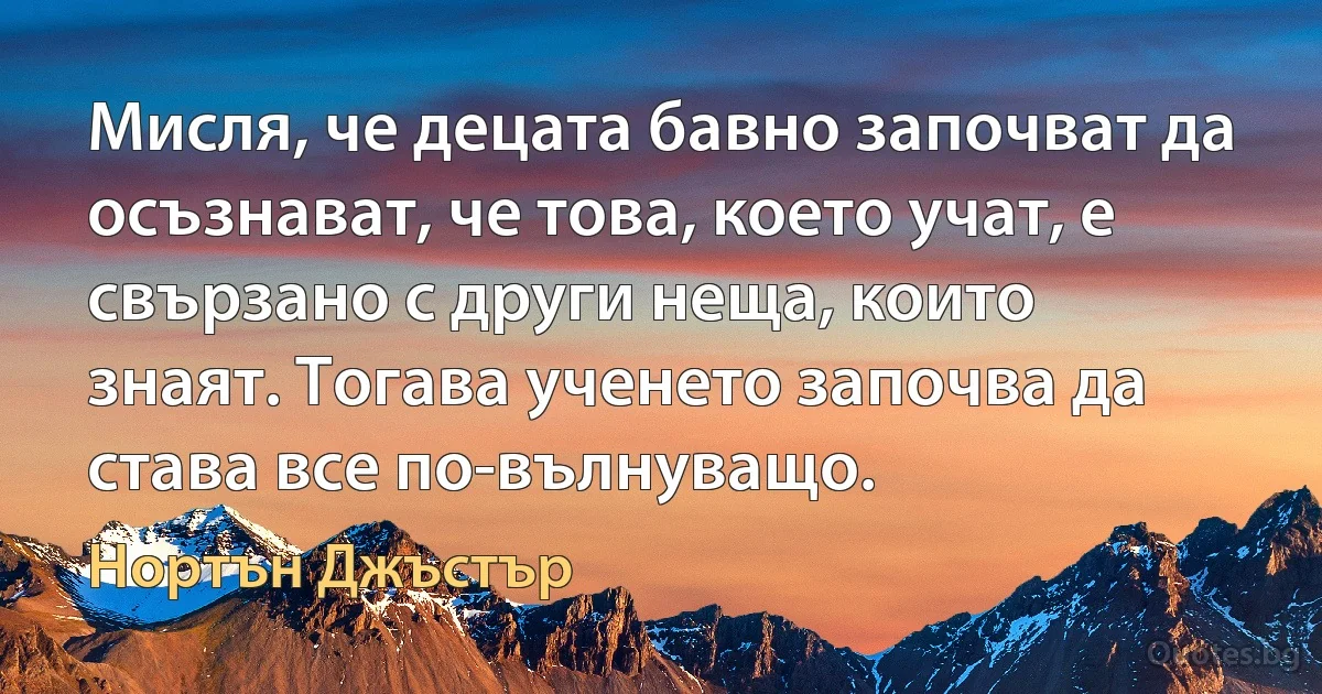 Мисля, че децата бавно започват да осъзнават, че това, което учат, е свързано с други неща, които знаят. Тогава ученето започва да става все по-вълнуващо. (Нортън Джъстър)