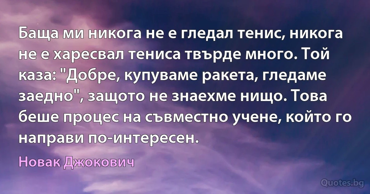 Баща ми никога не е гледал тенис, никога не е харесвал тениса твърде много. Той каза: "Добре, купуваме ракета, гледаме заедно", защото не знаехме нищо. Това беше процес на съвместно учене, който го направи по-интересен. (Новак Джокович)