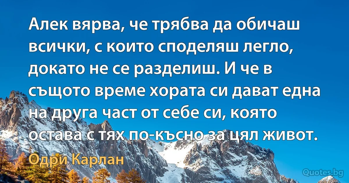 Алек вярва, че трябва да обичаш всички, с които споделяш легло, докато не се разделиш. И че в същото време хората си дават една на друга част от себе си, която остава с тях по-късно за цял живот. (Одри Карлан)