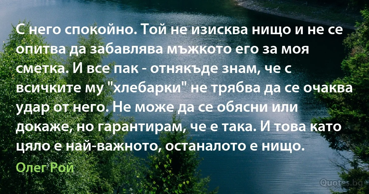 С него спокойно. Той не изисква нищо и не се опитва да забавлява мъжкото его за моя сметка. И все пак - отнякъде знам, че с всичките му "хлебарки" не трябва да се очаква удар от него. Не може да се обясни или докаже, но гарантирам, че е така. И това като цяло е най-важното, останалото е нищо. (Олег Рой)