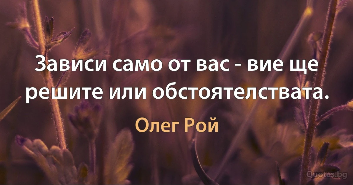 Зависи само от вас - вие ще решите или обстоятелствата. (Олег Рой)