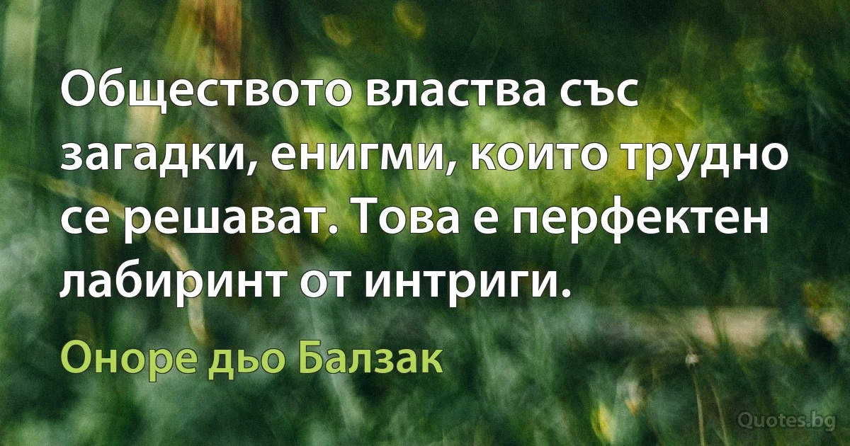 Обществото властва със загадки, енигми, които трудно се решават. Това е перфектен лабиринт от интриги. (Оноре дьо Балзак)