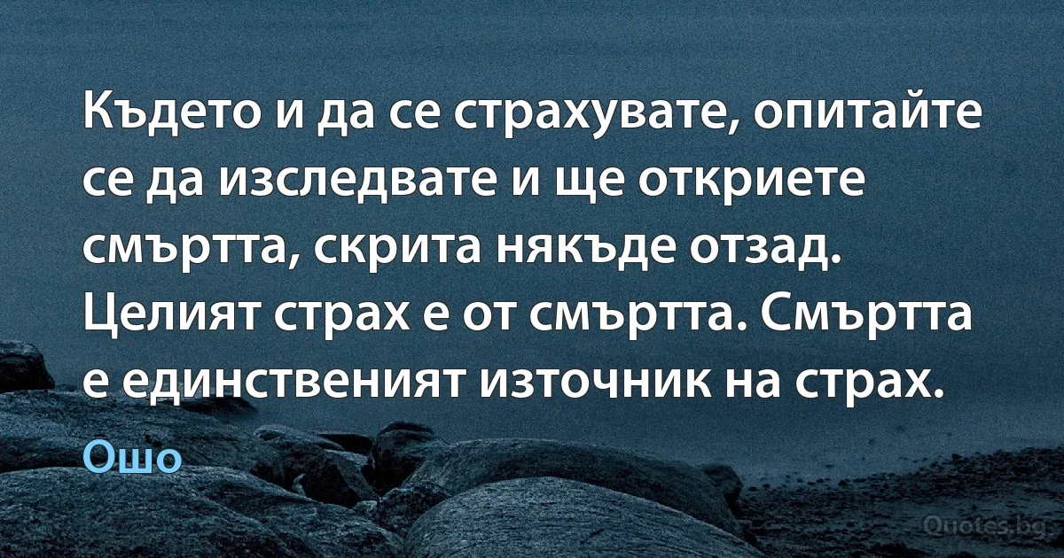 Където и да се страхувате, опитайте се да изследвате и ще откриете смъртта, скрита някъде отзад. Целият страх е от смъртта. Смъртта е единственият източник на страх. (Ошо)