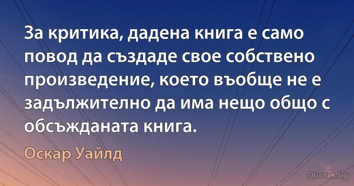 За критика, дадена книга е само повод да създаде свое собствено произведение, което въобще не е задължително да има нещо общо с обсъжданата книга. (Оскар Уайлд)