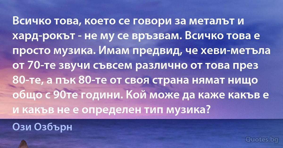 Всичко това, което се говори за металът и хард-рокът - не му се връзвам. Всичко това е просто музика. Имам предвид, че хеви-метъла от 70-те звучи съвсем различно от това през 80-те, а пък 80-те от своя страна нямат нищо общо с 90те години. Кой може да каже какъв е и какъв не е определен тип музика? (Ози Озбърн)