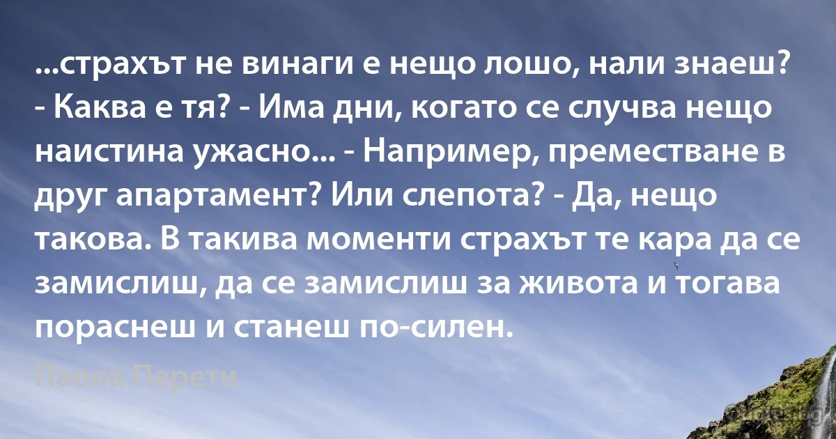 ...страхът не винаги е нещо лошо, нали знаеш? - Каква е тя? - Има дни, когато се случва нещо наистина ужасно... - Например, преместване в друг апартамент? Или слепота? - Да, нещо такова. В такива моменти страхът те кара да се замислиш, да се замислиш за живота и тогава пораснеш и станеш по-силен. (Паола Перети)