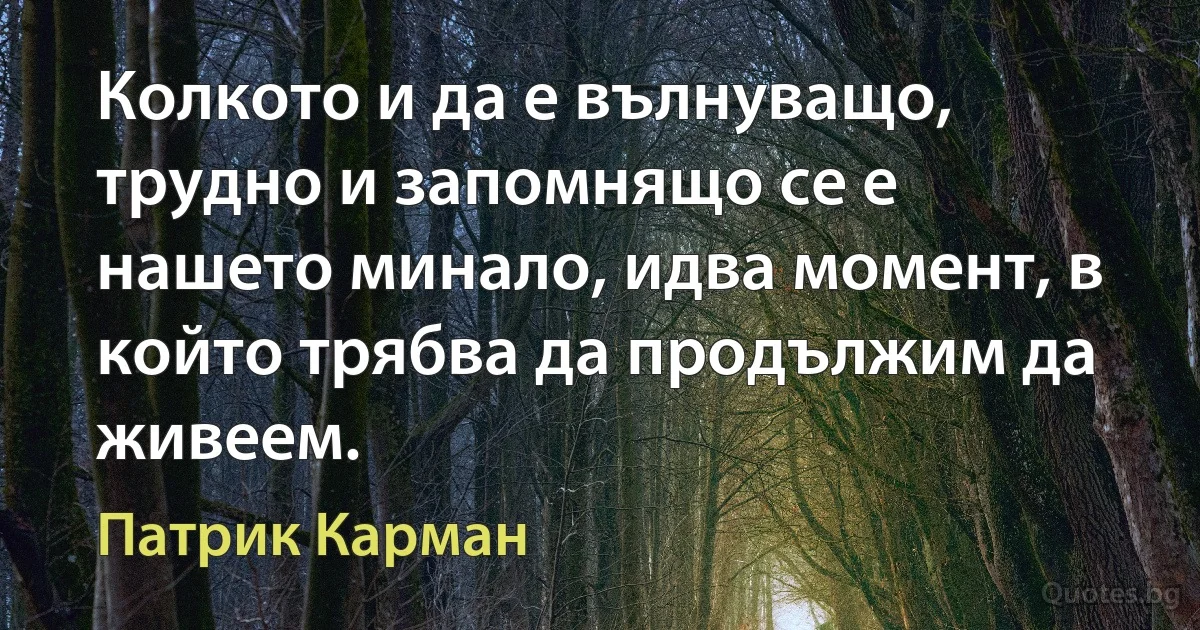 Колкото и да е вълнуващо, трудно и запомнящо се е нашето минало, идва момент, в който трябва да продължим да живеем. (Патрик Карман)