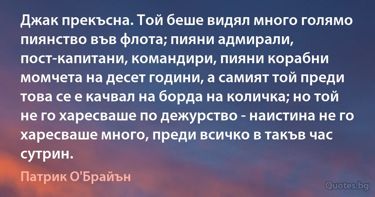 Джак прекъсна. Той беше видял много голямо пиянство във флота; пияни адмирали, пост-капитани, командири, пияни корабни момчета на десет години, а самият той преди това се е качвал на борда на количка; но той не го харесваше по дежурство - наистина не го харесваше много, преди всичко в такъв час сутрин. (Патрик О'Брайън)