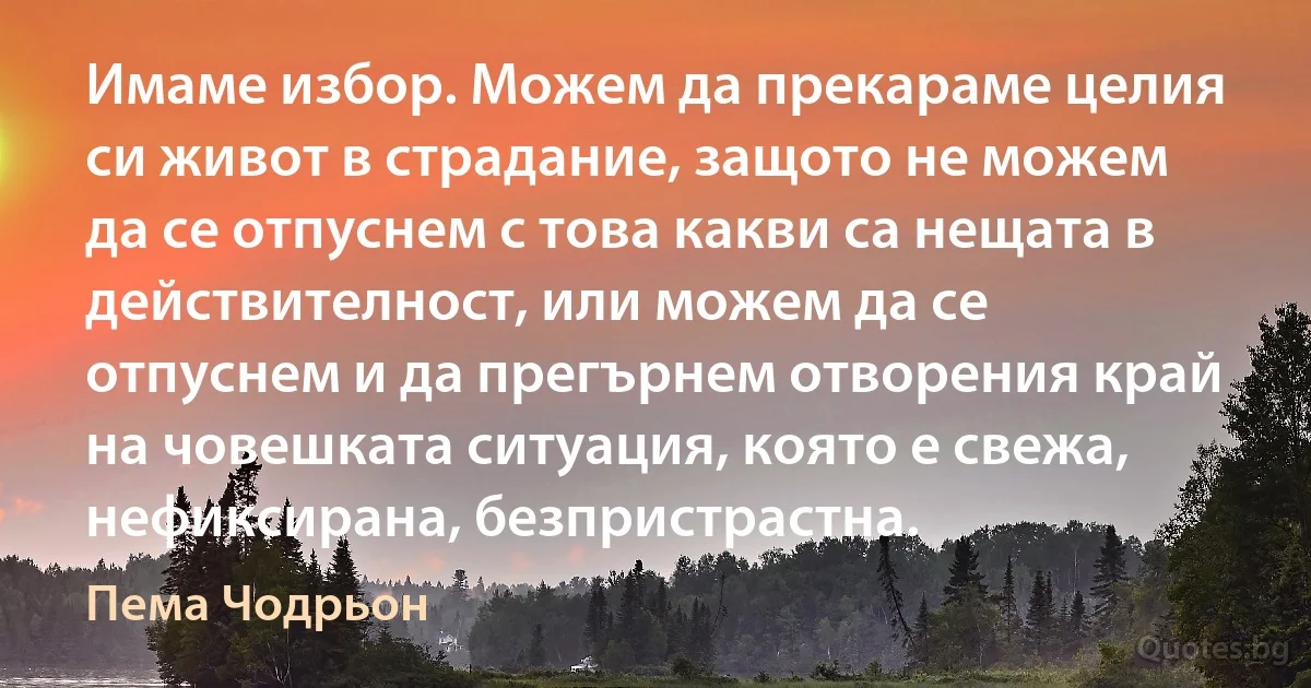 Имаме избор. Можем да прекараме целия си живот в страдание, защото не можем да се отпуснем с това какви са нещата в действителност, или можем да се отпуснем и да прегърнем отворения край на човешката ситуация, която е свежа, нефиксирана, безпристрастна. (Пема Чодрьон)