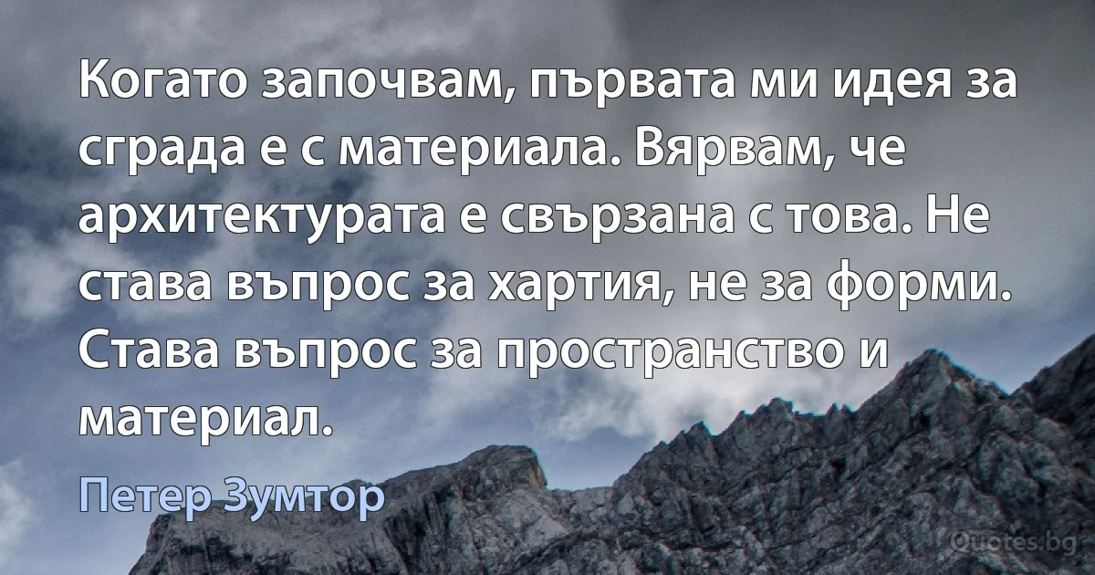 Когато започвам, първата ми идея за сграда е с материала. Вярвам, че архитектурата е свързана с това. Не става въпрос за хартия, не за форми. Става въпрос за пространство и материал. (Петер Зумтор)