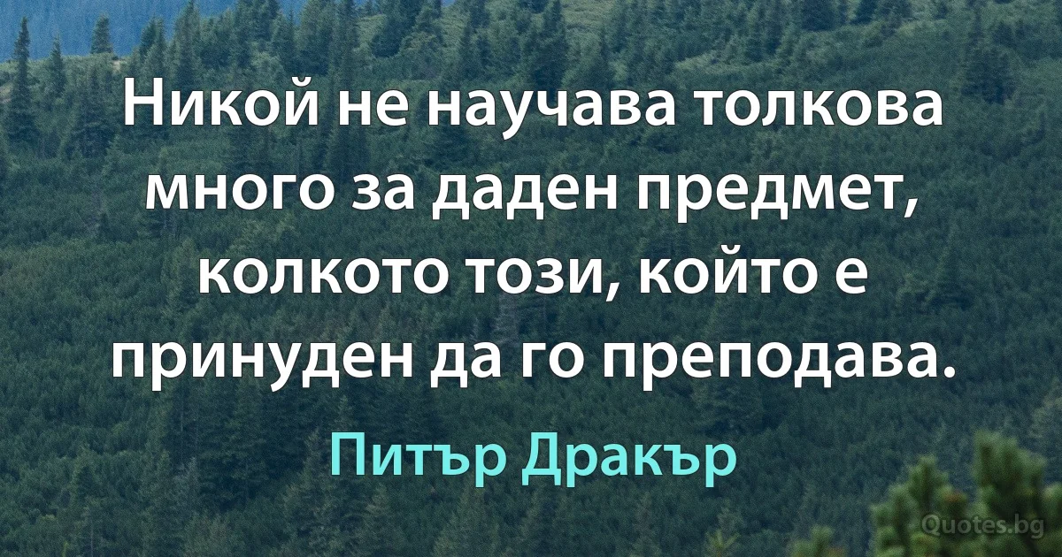 Никой не научава толкова много за даден предмет, колкото този, който е принуден да го преподава. (Питър Дракър)