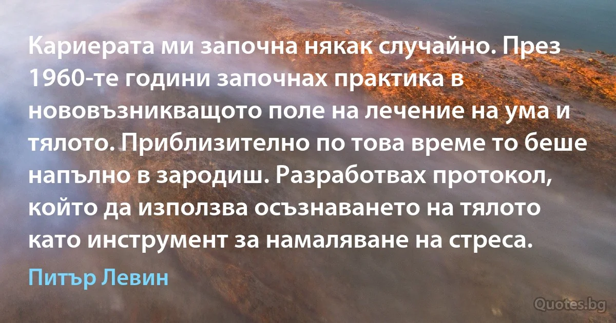 Кариерата ми започна някак случайно. През 1960-те години започнах практика в нововъзникващото поле на лечение на ума и тялото. Приблизително по това време то беше напълно в зародиш. Разработвах протокол, който да използва осъзнаването на тялото като инструмент за намаляване на стреса. (Питър Левин)