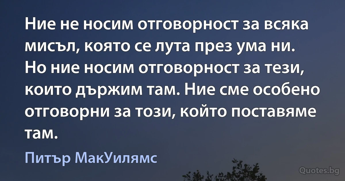 Ние не носим отговорност за всяка мисъл, която се лута през ума ни. Но ние носим отговорност за тези, които държим там. Ние сме особено отговорни за този, който поставяме там. (Питър МакУилямс)