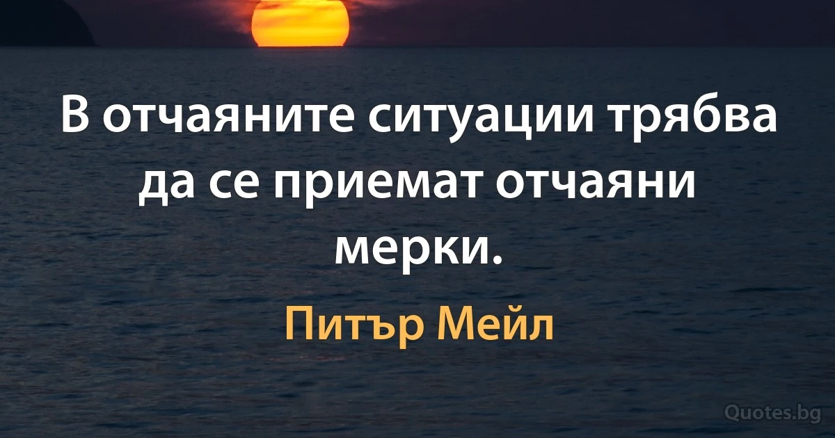 В отчаяните ситуации трябва да се приемат отчаяни мерки. (Питър Мейл)