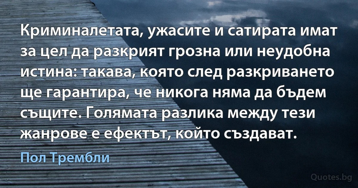 Криминалетата, ужасите и сатирата имат за цел да разкрият грозна или неудобна истина: такава, която след разкриването ще гарантира, че никога няма да бъдем същите. Голямата разлика между тези жанрове е ефектът, който създават. (Пол Трембли)