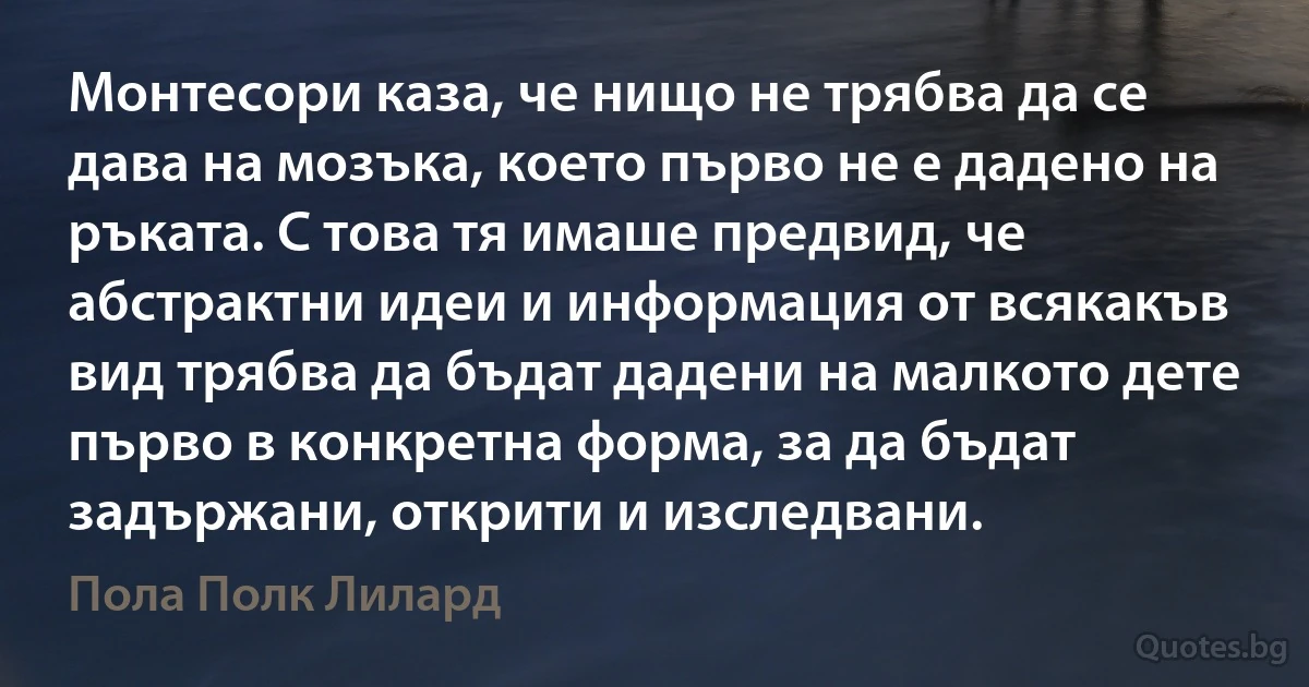 Монтесори каза, че нищо не трябва да се дава на мозъка, което първо не е дадено на ръката. С това тя имаше предвид, че абстрактни идеи и информация от всякакъв вид трябва да бъдат дадени на малкото дете първо в конкретна форма, за да бъдат задържани, открити и изследвани. (Пола Полк Лилард)