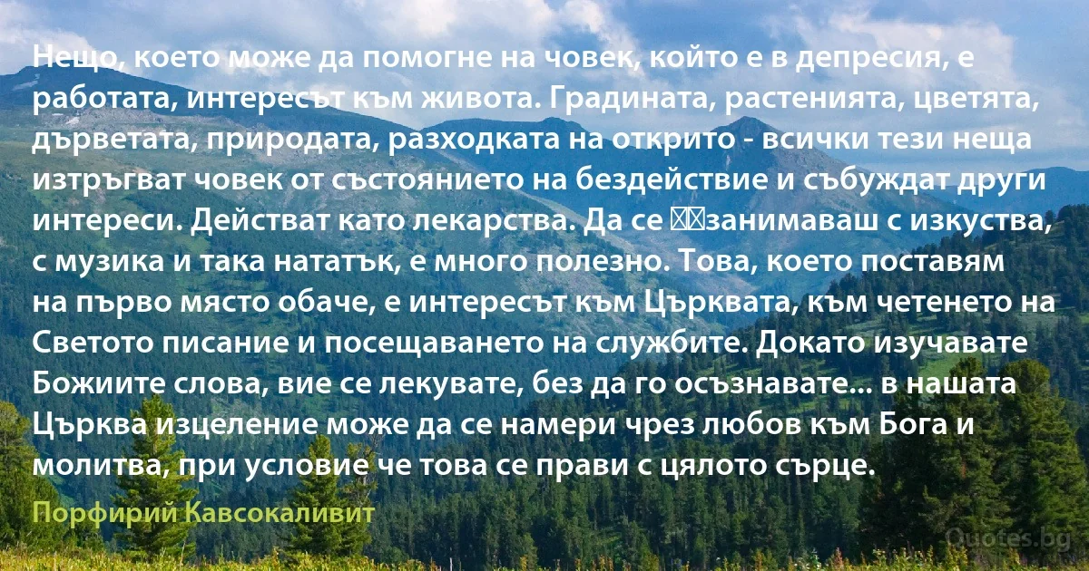 Нещо, което може да помогне на човек, който е в депресия, е работата, интересът към живота. Градината, растенията, цветята, дърветата, природата, разходката на открито - всички тези неща изтръгват човек от състоянието на бездействие и събуждат други интереси. Действат като лекарства. Да се ​​занимаваш с изкуства, с музика и така нататък, е много полезно. Това, което поставям на първо място обаче, е интересът към Църквата, към четенето на Светото писание и посещаването на службите. Докато изучавате Божиите слова, вие се лекувате, без да го осъзнавате... в нашата Църква изцеление може да се намери чрез любов към Бога и молитва, при условие че това се прави с цялото сърце. (Порфирий Кавсокаливит)