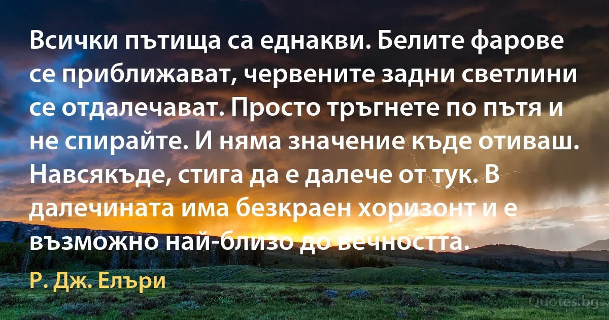 Всички пътища са еднакви. Белите фарове се приближават, червените задни светлини се отдалечават. Просто тръгнете по пътя и не спирайте. И няма значение къде отиваш. Навсякъде, стига да е далече от тук. В далечината има безкраен хоризонт и е възможно най-близо до вечността. (Р. Дж. Елъри)