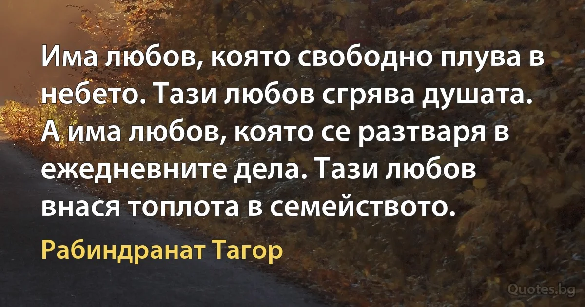 Има любов, която свободно плува в небето. Тази любов сгрява душата. А има любов, която се разтваря в ежедневните дела. Тази любов внася топлота в семейството. (Рабиндранат Тагор)