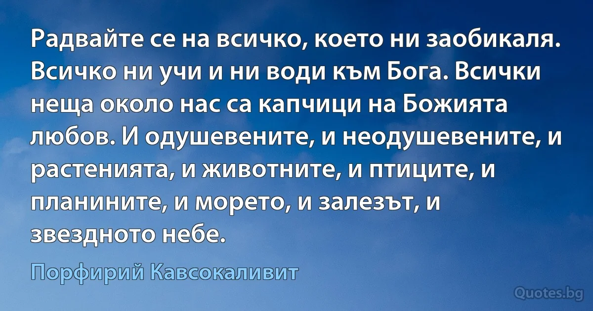 Радвайте се на всичко, което ни заобикаля. Всичко ни учи и ни води към Бога. Всички неща около нас са капчици на Божията любов. И одушевените, и неодушевените, и растенията, и животните, и птиците, и планините, и морето, и залезът, и звездното небе. (Порфирий Кавсокаливит)