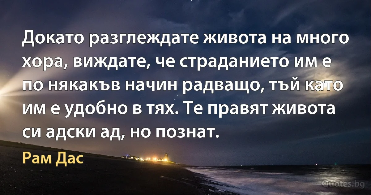 Докато разглеждате живота на много хора, виждате, че страданието им е по някакъв начин радващо, тъй като им е удобно в тях. Те правят живота си адски ад, но познат. (Рам Дас)