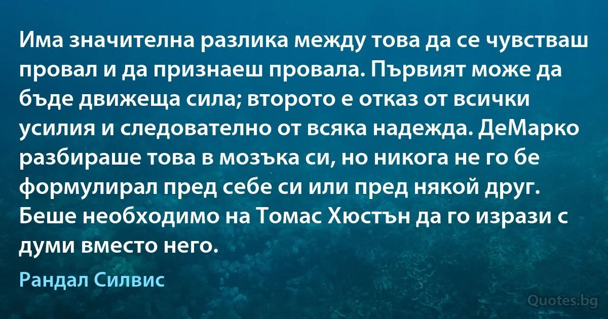 Има значителна разлика между това да се чувстваш провал и да признаеш провала. Първият може да бъде движеща сила; второто е отказ от всички усилия и следователно от всяка надежда. ДеМарко разбираше това в мозъка си, но никога не го бе формулирал пред себе си или пред някой друг. Беше необходимо на Томас Хюстън да го изрази с думи вместо него. (Рандал Силвис)