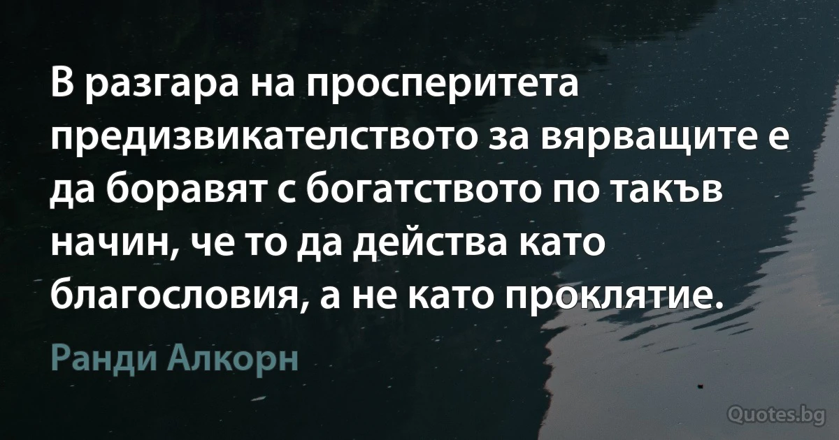 В разгара на просперитета предизвикателството за вярващите е да боравят с богатството по такъв начин, че то да действа като благословия, а не като проклятие. (Ранди Алкорн)