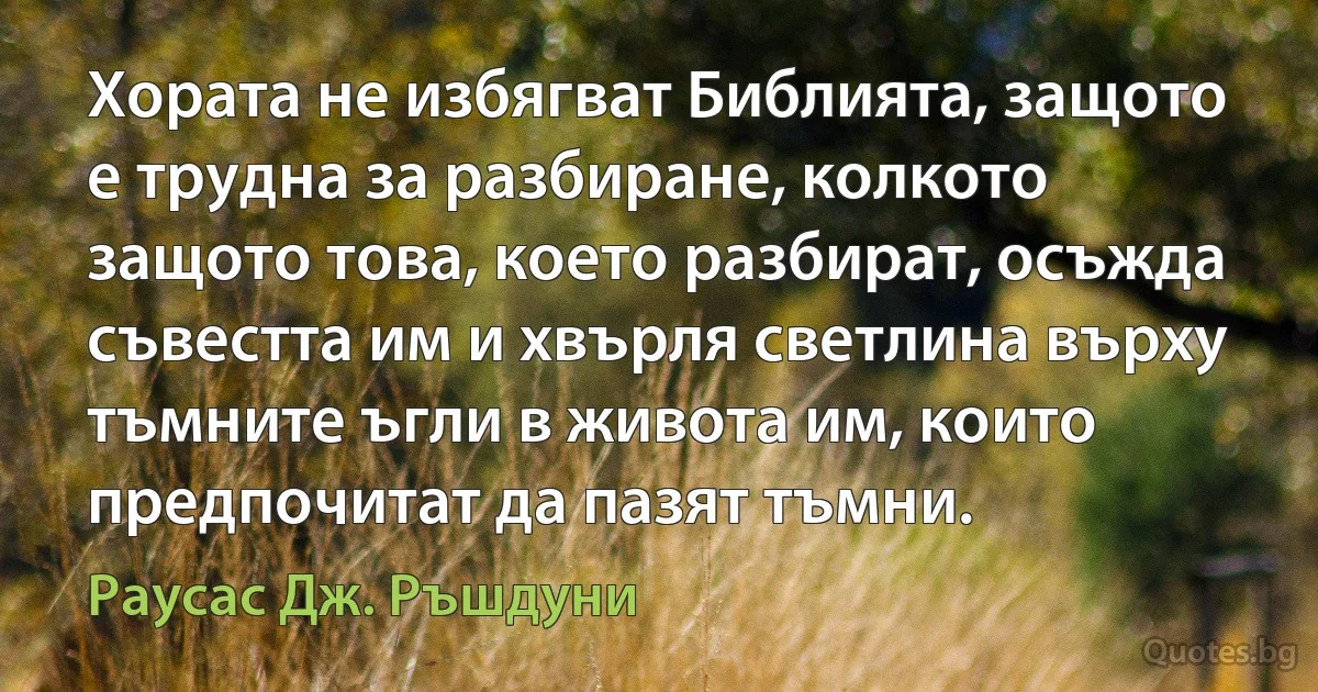 Хората не избягват Библията, защото е трудна за разбиране, колкото защото това, което разбират, осъжда съвестта им и хвърля светлина върху тъмните ъгли в живота им, които предпочитат да пазят тъмни. (Раусас Дж. Ръшдуни)