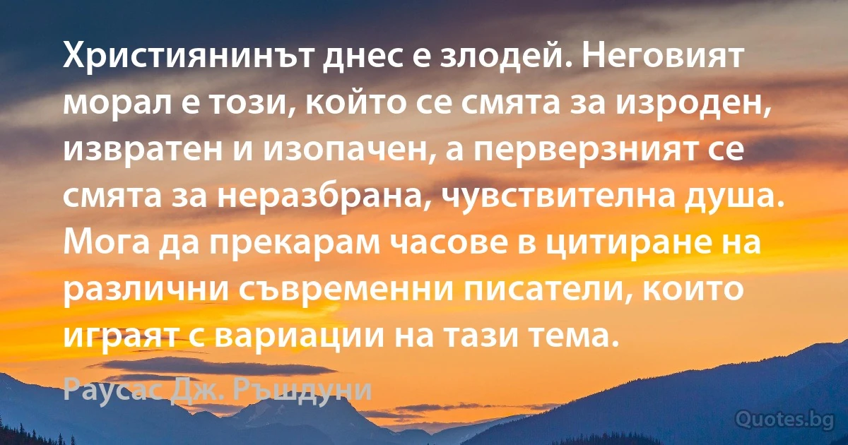 Християнинът днес е злодей. Неговият морал е този, който се смята за изроден, извратен и изопачен, а перверзният се смята за неразбрана, чувствителна душа. Мога да прекарам часове в цитиране на различни съвременни писатели, които играят с вариации на тази тема. (Раусас Дж. Ръшдуни)