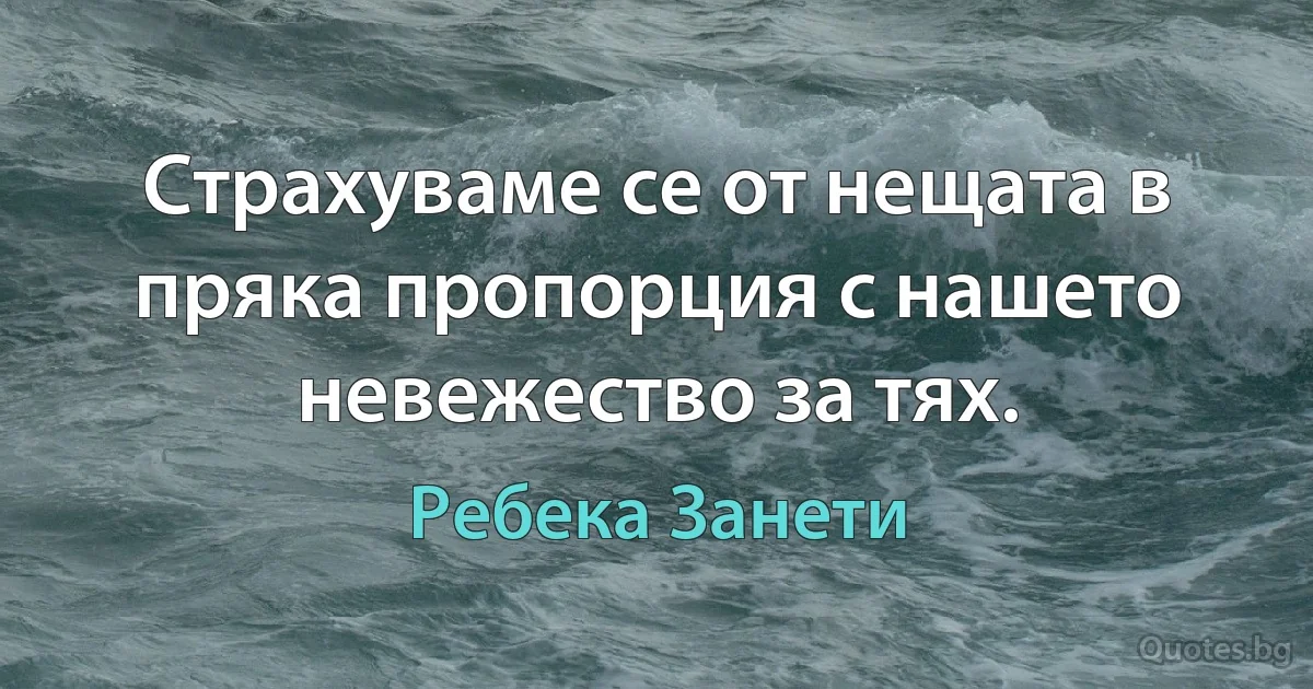 Страхуваме се от нещата в пряка пропорция с нашето невежество за тях. (Ребека Занети)