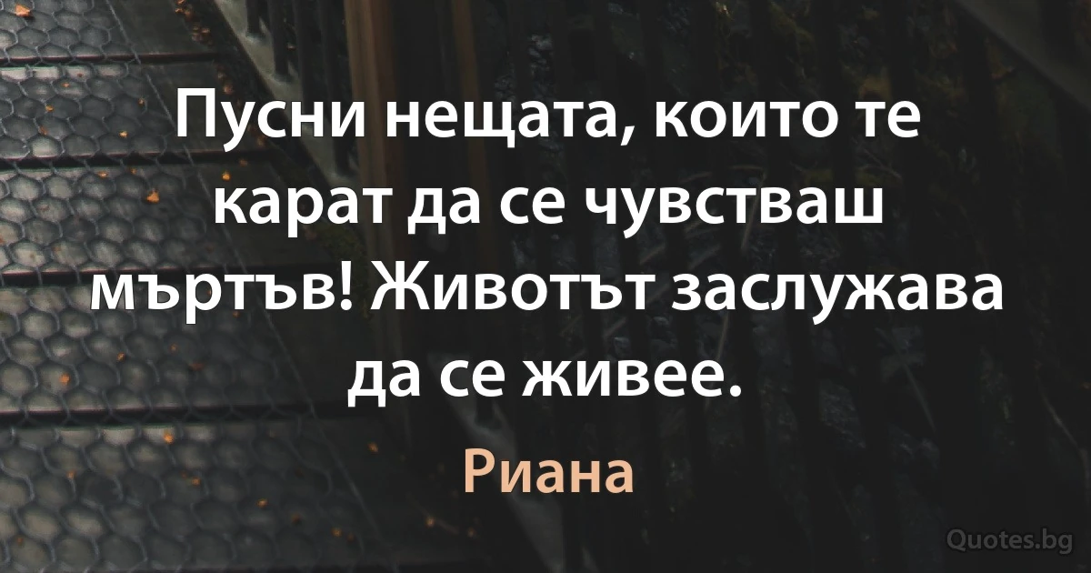 Пусни нещата, които те карат да се чувстваш мъртъв! Животът заслужава да се живее. (Риана)