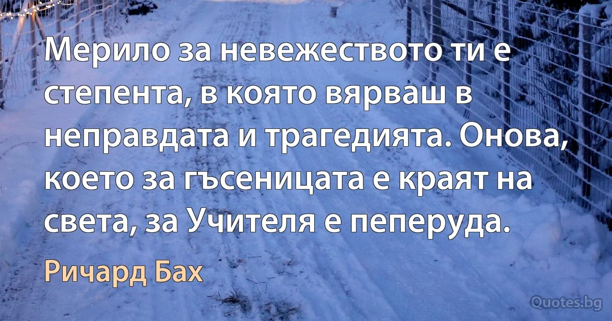 Мерило за невежеството ти е степента, в която вярваш в неправдата и трагедията. Онова, което за гъсеницата е краят на света, за Учителя е пеперуда. (Ричард Бах)